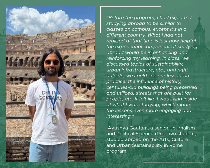 Student Ayushya Gautam stands in front of the Colosseum in Rome. An adjacent quote describes how studying abroad helped connect classroom learning about sustainability, urban infrastructure, and history to real-world experiences in the city.rome-Ayushya-Gautam-quote-web.jpg